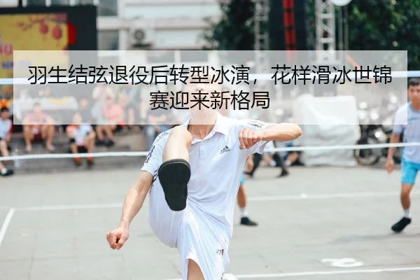 羽生结弦退役后转型冰演，花样滑冰世锦赛迎来新格局