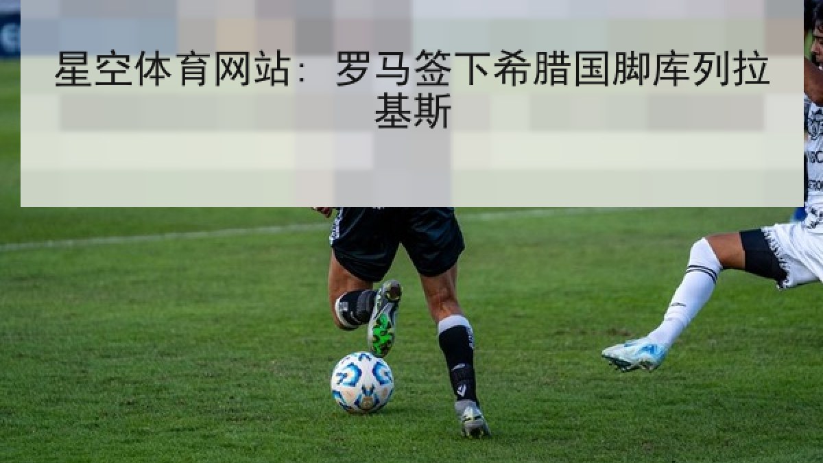 星空体育网站: 罗马签下希腊国脚库列拉基斯 星空体育网站: 罗马签下希腊国脚库列拉基斯