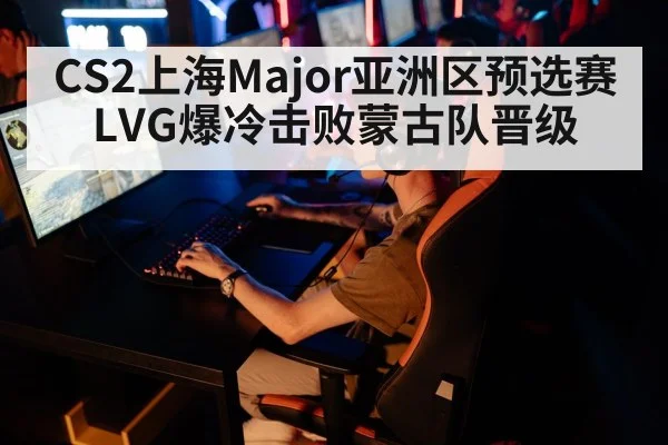 CS2上海Major亚洲区预选赛LVG爆冷击败蒙古队晋级
