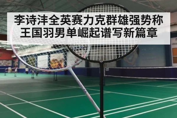 李诗沣全英赛力克群雄强势称王国羽男单崛起谱写新篇章