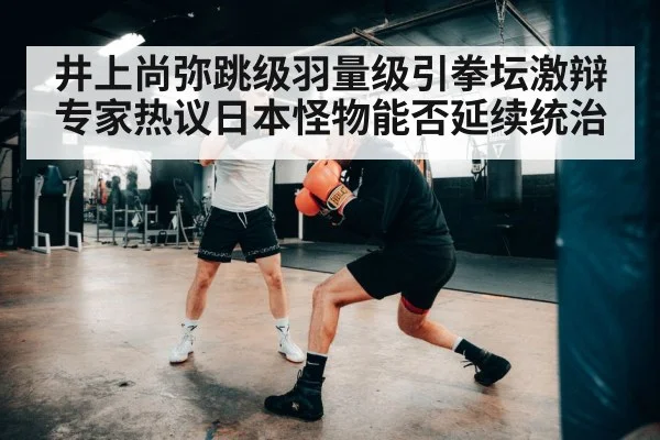 井上尚弥跳级羽量级引拳坛激辩专家热议日本怪物能否延续统治